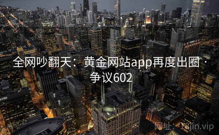 全网吵翻天：黄金网站app再度出圈 · 争议602