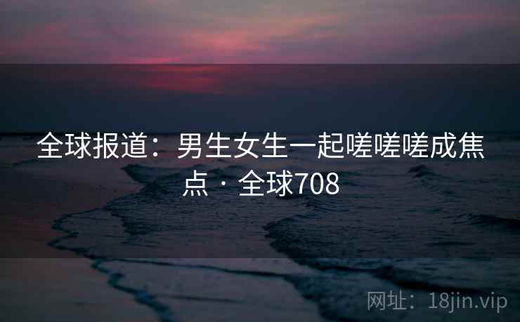 全球报道：男生女生一起嗟嗟嗟成焦点 · 全球708