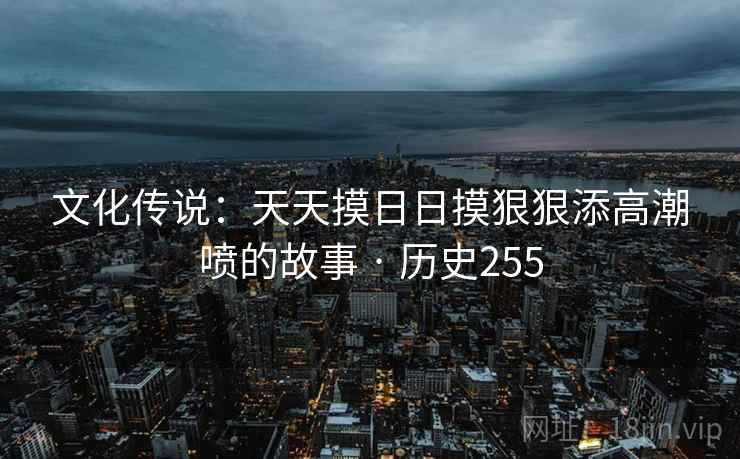文化传说：天天摸日日摸狠狠添高潮喷的故事 · 历史255